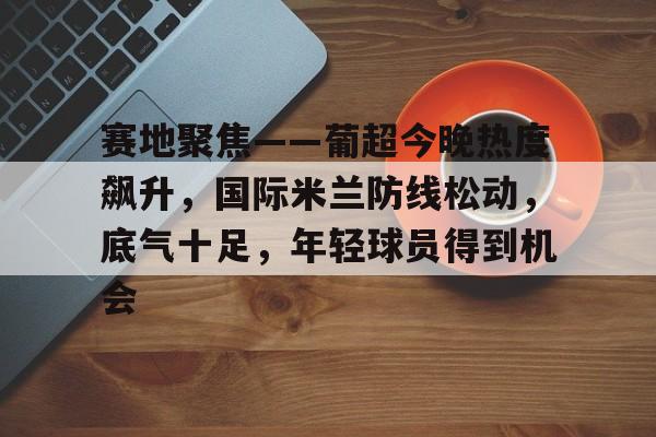 爱游戏官方入口-赛地聚焦——葡超今晚热度飙升，国际米兰防线松动，底气十足，年轻球员得到机会的简单介绍